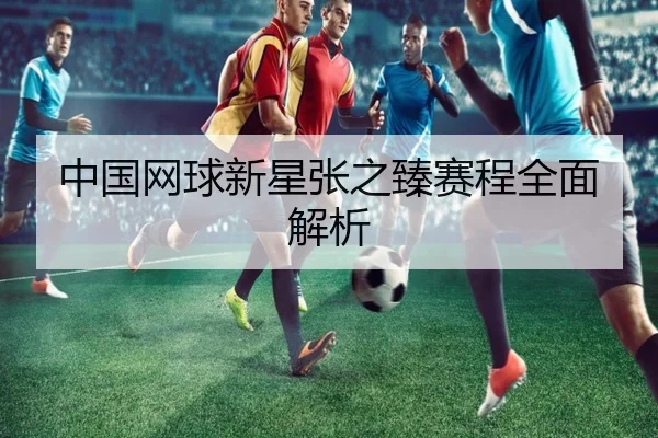 中国网球新星张之臻赛程全面解析